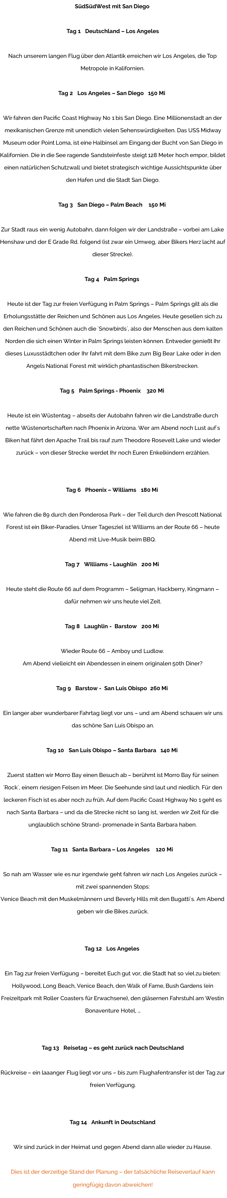 SüdSüdWest mit San Diego  Tag 1   Deutschland – Los Angeles  Nach unserem langen Flug über den Atlantik erreichen wir Los Angeles, die Top Metropole in Kalifornien.  Tag 2   Los Angeles – San Diego   150 Mi  Wir fahren den Pacific Coast Highway No 1 bis San Diego. Eine Millionenstadt an der mexikanischen Grenze mit unendlich vielen Sehenswürdigkeiten. Das USS Midway Museum oder Point Loma, ist eine Halbinsel am Eingang der Bucht von San Diego in Kalifornien. Die in die See ragende Sandsteinfeste steigt 128 Meter hoch empor, bildet einen natürlichen Schutzwall und bietet strategisch wichtige Aussichtspunkte über den Hafen und die Stadt San Diego.  Tag 3   San Diego – Palm Beach    150 Mi  Zur Stadt raus ein wenig Autobahn, dann folgen wir der Landstraße – vorbei am Lake Henshaw und der E Grade Rd. folgend (ist zwar ein Umweg, aber Bikers Herz lacht auf dieser Strecke).  Tag 4   Palm Springs  Heute ist der Tag zur freien Verfügung in Palm Springs – Palm Springs gilt als die Erholungsstätte der Reichen und Schönen aus Los Angeles. Heute gesellen sich zu den Reichen und Schönen auch die ´Snowbirds´, also der Menschen aus dem kalten Norden die sich einen Winter in Palm Springs leisten können. Entweder genießt Ihr dieses Luxusstädtchen oder Ihr fahrt mit dem Bike zum Big Bear Lake oder in den Angels National Forest mit wirklich phantastischen Bikerstrecken.  Tag 5   Palm Springs - Phoenix    320 Mi  Heute ist ein Wüstentag – abseits der Autobahn fahren wir die Landstraße durch nette Wüstenortschaften nach Phoenix in Arizona. Wer am Abend noch Lust auf´s Biken hat fährt den Apache Trail bis rauf zum Theodore Rosevelt Lake und wieder zurück – von dieser Strecke werdet Ihr noch Euren Enkelkindern erzählen.   Tag 6   Phoenix – Williams   180 Mi  Wie fahren die 89 durch den Ponderosa Park – der Teil durch den Prescott National Forest ist ein Biker-Paradies. Unser Tagesziel ist Williams an der Route 66 – heute Abend mit Live-Musik beim BBQ.  Tag 7   Williams - Laughlin   200 Mi  Heute steht die Route 66 auf dem Programm – Seligman, Hackberry, Kingmann – dafür nehmen wir uns heute viel Zeit.  Tag 8   Laughlin -  Barstow   200 Mi  Wieder Route 66 – Amboy und Ludlow. Am Abend vielleicht ein Abendessen in einem originalen 50th Diner?  Tag 9   Barstow -  San Luis Obispo  260 Mi  Ein langer aber wunderbarer Fahrtag liegt vor uns – und am Abend schauen wir uns das schöne San Luis Obispo an.  Tag 10   San Luis Obispo – Santa Barbara   140 Mi  Zuerst statten wir Morro Bay einen Besuch ab – berühmt ist Morro Bay für seinen ´Rock´, einem riesigen Felsen im Meer. Die Seehunde sind laut und niedlich. Für den leckeren Fisch ist es aber noch zu früh. Auf dem Pacific Coast Highway No 1 geht es nach Santa Barbara – und da die Strecke nicht so lang ist, werden wir Zeit für die unglaublich schöne Strand- promenade in Santa Barbara haben.  Tag 11   Santa Barbara – Los Angeles    120 Mi  So nah am Wasser wie es nur irgendwie geht fahren wir nach Los Angeles zurück – mit zwei spannenden Stops: Venice Beach mit den Muskelmännern und Beverly Hills mit den Bugatti´s. Am Abend geben wir die Bikes zurück.   Tag 12   Los Angeles  Ein Tag zur freien Verfügung – bereitet Euch gut vor, die Stadt hat so viel zu bieten: Hollywood, Long Beach, Venice Beach, den Walk of Fame, Bush Gardens (ein Freizeitpark mit Roller Coasters für Erwachsene), den gläsernen Fahrstuhl am Westin Bonaventure Hotel, …   Tag 13   Reisetag – es geht zurück nach Deutschland  Rückreise – ein laaanger Flug liegt vor uns – bis zum Flughafentransfer ist der Tag zur freien Verfügung.   Tag 14   Ankunft in Deutschland  Wir sind zurück in der Heimat und gegen Abend dann alle wieder zu Hause.  Dies ist der derzeitige Stand der Planung – der tatsächliche Reiseverlauf kann geringfügig davon abweichen!